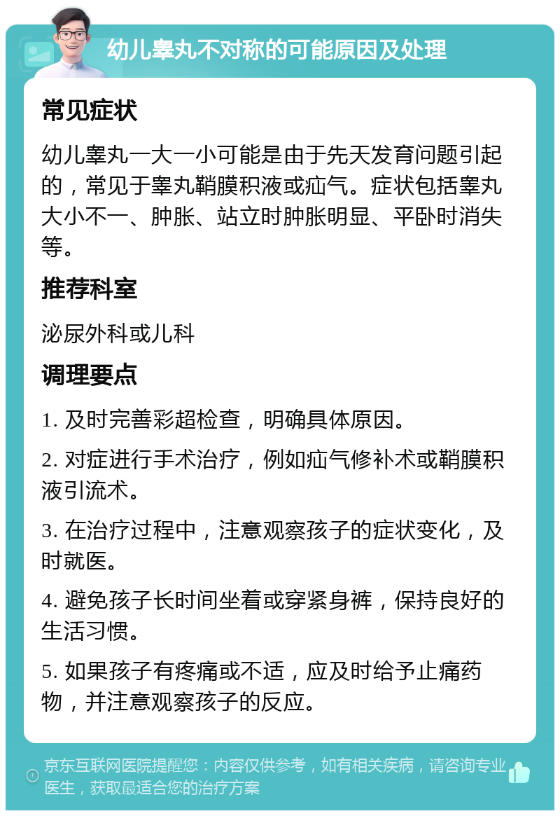 幼儿睾丸不对称的可能原因及处理 常见症状 幼儿睾丸一大一小可能是由于先天发育问题引起的，常见于睾丸鞘膜积液或疝气。症状包括睾丸大小不一、肿胀、站立时肿胀明显、平卧时消失等。 推荐科室 泌尿外科或儿科 调理要点 1. 及时完善彩超检查，明确具体原因。 2. 对症进行手术治疗，例如疝气修补术或鞘膜积液引流术。 3. 在治疗过程中，注意观察孩子的症状变化，及时就医。 4. 避免孩子长时间坐着或穿紧身裤，保持良好的生活习惯。 5. 如果孩子有疼痛或不适，应及时给予止痛药物，并注意观察孩子的反应。