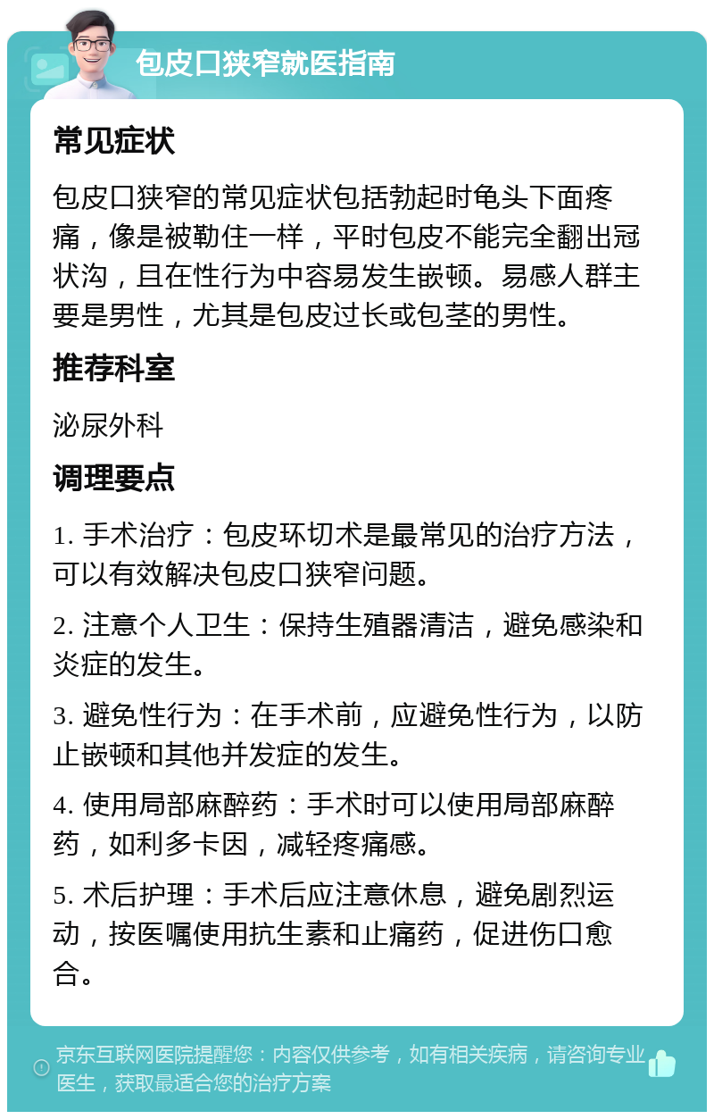 包皮口狭窄就医指南 常见症状 包皮口狭窄的常见症状包括勃起时龟头下面疼痛，像是被勒住一样，平时包皮不能完全翻出冠状沟，且在性行为中容易发生嵌顿。易感人群主要是男性，尤其是包皮过长或包茎的男性。 推荐科室 泌尿外科 调理要点 1. 手术治疗：包皮环切术是最常见的治疗方法，可以有效解决包皮口狭窄问题。 2. 注意个人卫生：保持生殖器清洁，避免感染和炎症的发生。 3. 避免性行为：在手术前，应避免性行为，以防止嵌顿和其他并发症的发生。 4. 使用局部麻醉药：手术时可以使用局部麻醉药，如利多卡因，减轻疼痛感。 5. 术后护理：手术后应注意休息，避免剧烈运动，按医嘱使用抗生素和止痛药，促进伤口愈合。