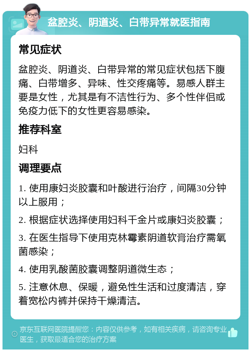 盆腔炎、阴道炎、白带异常就医指南 常见症状 盆腔炎、阴道炎、白带异常的常见症状包括下腹痛、白带增多、异味、性交疼痛等。易感人群主要是女性，尤其是有不洁性行为、多个性伴侣或免疫力低下的女性更容易感染。 推荐科室 妇科 调理要点 1. 使用康妇炎胶囊和叶酸进行治疗，间隔30分钟以上服用； 2. 根据症状选择使用妇科千金片或康妇炎胶囊； 3. 在医生指导下使用克林霉素阴道软膏治疗需氧菌感染； 4. 使用乳酸菌胶囊调整阴道微生态； 5. 注意休息、保暖，避免性生活和过度清洁，穿着宽松内裤并保持干燥清洁。