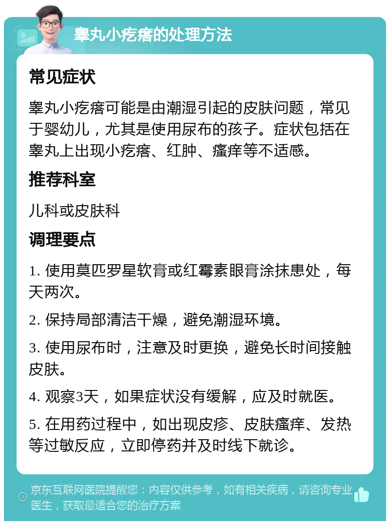 睾丸小疙瘩的处理方法 常见症状 睾丸小疙瘩可能是由潮湿引起的皮肤问题，常见于婴幼儿，尤其是使用尿布的孩子。症状包括在睾丸上出现小疙瘩、红肿、瘙痒等不适感。 推荐科室 儿科或皮肤科 调理要点 1. 使用莫匹罗星软膏或红霉素眼膏涂抹患处，每天两次。 2. 保持局部清洁干燥，避免潮湿环境。 3. 使用尿布时，注意及时更换，避免长时间接触皮肤。 4. 观察3天，如果症状没有缓解，应及时就医。 5. 在用药过程中，如出现皮疹、皮肤瘙痒、发热等过敏反应，立即停药并及时线下就诊。