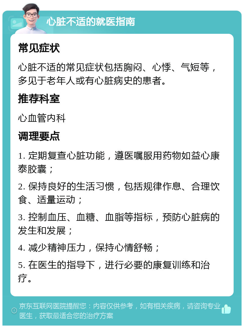 心脏不适的就医指南 常见症状 心脏不适的常见症状包括胸闷、心悸、气短等，多见于老年人或有心脏病史的患者。 推荐科室 心血管内科 调理要点 1. 定期复查心脏功能，遵医嘱服用药物如益心康泰胶囊； 2. 保持良好的生活习惯，包括规律作息、合理饮食、适量运动； 3. 控制血压、血糖、血脂等指标，预防心脏病的发生和发展； 4. 减少精神压力，保持心情舒畅； 5. 在医生的指导下，进行必要的康复训练和治疗。