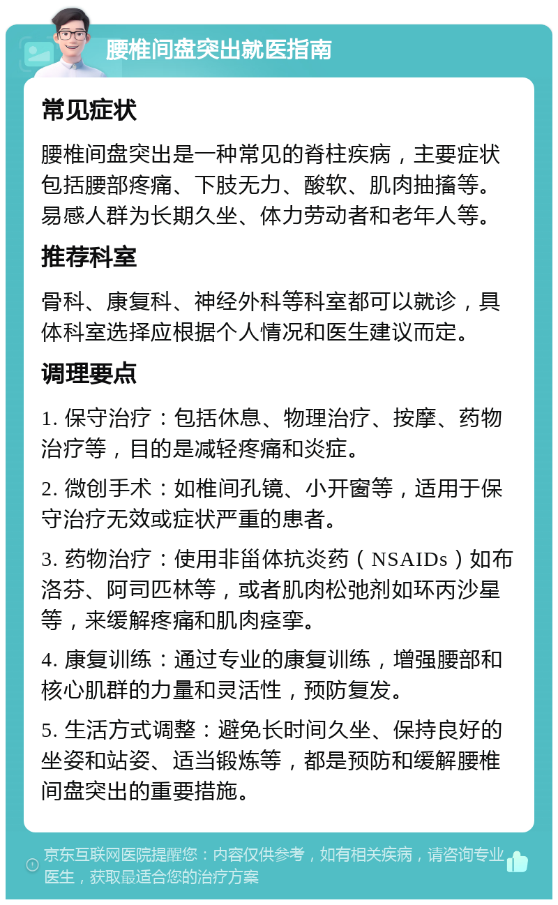 腰椎间盘突出就医指南 常见症状 腰椎间盘突出是一种常见的脊柱疾病，主要症状包括腰部疼痛、下肢无力、酸软、肌肉抽搐等。易感人群为长期久坐、体力劳动者和老年人等。 推荐科室 骨科、康复科、神经外科等科室都可以就诊，具体科室选择应根据个人情况和医生建议而定。 调理要点 1. 保守治疗：包括休息、物理治疗、按摩、药物治疗等，目的是减轻疼痛和炎症。 2. 微创手术：如椎间孔镜、小开窗等，适用于保守治疗无效或症状严重的患者。 3. 药物治疗：使用非甾体抗炎药（NSAIDs）如布洛芬、阿司匹林等，或者肌肉松弛剂如环丙沙星等，来缓解疼痛和肌肉痉挛。 4. 康复训练：通过专业的康复训练，增强腰部和核心肌群的力量和灵活性，预防复发。 5. 生活方式调整：避免长时间久坐、保持良好的坐姿和站姿、适当锻炼等，都是预防和缓解腰椎间盘突出的重要措施。