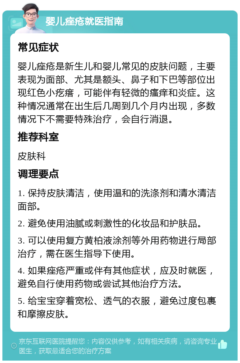 婴儿痤疮就医指南 常见症状 婴儿痤疮是新生儿和婴儿常见的皮肤问题，主要表现为面部、尤其是额头、鼻子和下巴等部位出现红色小疙瘩，可能伴有轻微的瘙痒和炎症。这种情况通常在出生后几周到几个月内出现，多数情况下不需要特殊治疗，会自行消退。 推荐科室 皮肤科 调理要点 1. 保持皮肤清洁，使用温和的洗涤剂和清水清洁面部。 2. 避免使用油腻或刺激性的化妆品和护肤品。 3. 可以使用复方黄柏液涂剂等外用药物进行局部治疗，需在医生指导下使用。 4. 如果痤疮严重或伴有其他症状，应及时就医，避免自行使用药物或尝试其他治疗方法。 5. 给宝宝穿着宽松、透气的衣服，避免过度包裹和摩擦皮肤。