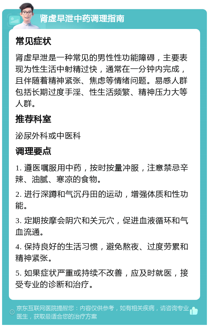 肾虚早泄中药调理指南 常见症状 肾虚早泄是一种常见的男性性功能障碍，主要表现为性生活中射精过快，通常在一分钟内完成，且伴随着精神紧张、焦虑等情绪问题。易感人群包括长期过度手淫、性生活频繁、精神压力大等人群。 推荐科室 泌尿外科或中医科 调理要点 1. 遵医嘱服用中药，按时按量冲服，注意禁忌辛辣、油腻、寒凉的食物。 2. 进行深蹲和气沉丹田的运动，增强体质和性功能。 3. 定期按摩会阴穴和关元穴，促进血液循环和气血流通。 4. 保持良好的生活习惯，避免熬夜、过度劳累和精神紧张。 5. 如果症状严重或持续不改善，应及时就医，接受专业的诊断和治疗。