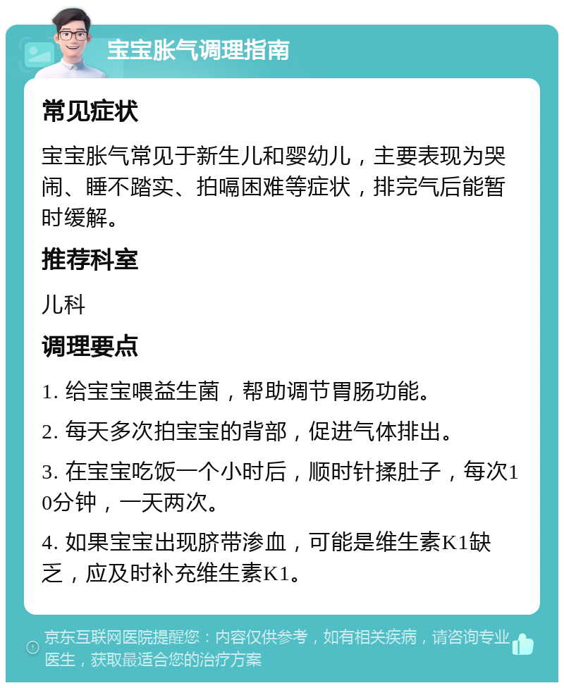 宝宝胀气调理指南 常见症状 宝宝胀气常见于新生儿和婴幼儿，主要表现为哭闹、睡不踏实、拍嗝困难等症状，排完气后能暂时缓解。 推荐科室 儿科 调理要点 1. 给宝宝喂益生菌，帮助调节胃肠功能。 2. 每天多次拍宝宝的背部，促进气体排出。 3. 在宝宝吃饭一个小时后，顺时针揉肚子，每次10分钟，一天两次。 4. 如果宝宝出现脐带渗血，可能是维生素K1缺乏，应及时补充维生素K1。