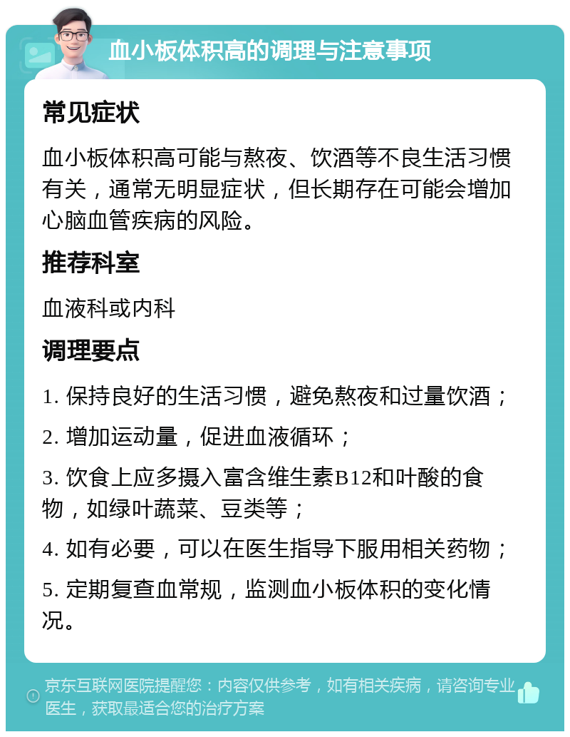 血小板体积高的调理与注意事项 常见症状 血小板体积高可能与熬夜、饮酒等不良生活习惯有关，通常无明显症状，但长期存在可能会增加心脑血管疾病的风险。 推荐科室 血液科或内科 调理要点 1. 保持良好的生活习惯，避免熬夜和过量饮酒； 2. 增加运动量，促进血液循环； 3. 饮食上应多摄入富含维生素B12和叶酸的食物，如绿叶蔬菜、豆类等； 4. 如有必要，可以在医生指导下服用相关药物； 5. 定期复查血常规，监测血小板体积的变化情况。