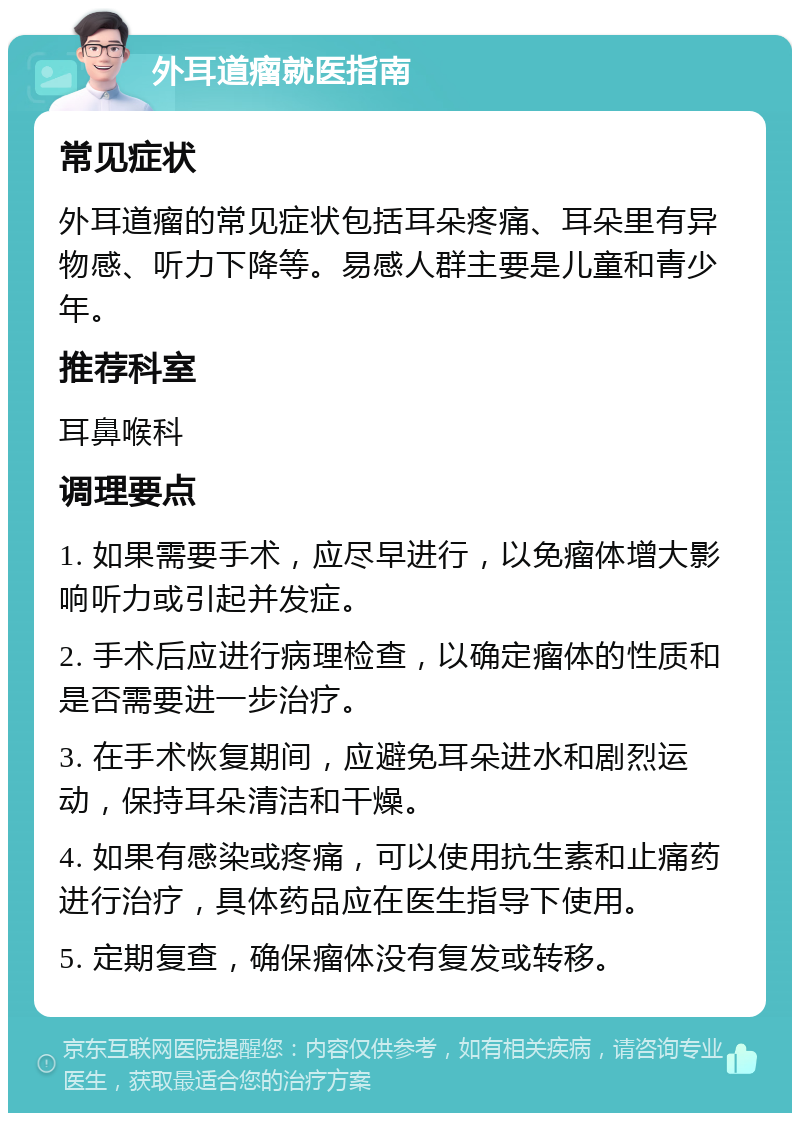 外耳道瘤就医指南 常见症状 外耳道瘤的常见症状包括耳朵疼痛、耳朵里有异物感、听力下降等。易感人群主要是儿童和青少年。 推荐科室 耳鼻喉科 调理要点 1. 如果需要手术，应尽早进行，以免瘤体增大影响听力或引起并发症。 2. 手术后应进行病理检查，以确定瘤体的性质和是否需要进一步治疗。 3. 在手术恢复期间，应避免耳朵进水和剧烈运动，保持耳朵清洁和干燥。 4. 如果有感染或疼痛，可以使用抗生素和止痛药进行治疗，具体药品应在医生指导下使用。 5. 定期复查，确保瘤体没有复发或转移。