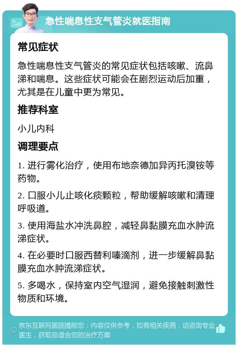 急性喘息性支气管炎就医指南 常见症状 急性喘息性支气管炎的常见症状包括咳嗽、流鼻涕和喘息。这些症状可能会在剧烈运动后加重，尤其是在儿童中更为常见。 推荐科室 小儿内科 调理要点 1. 进行雾化治疗，使用布地奈德加异丙托溴铵等药物。 2. 口服小儿止咳化痰颗粒，帮助缓解咳嗽和清理呼吸道。 3. 使用海盐水冲洗鼻腔，减轻鼻黏膜充血水肿流涕症状。 4. 在必要时口服西替利嗪滴剂，进一步缓解鼻黏膜充血水肿流涕症状。 5. 多喝水，保持室内空气湿润，避免接触刺激性物质和环境。