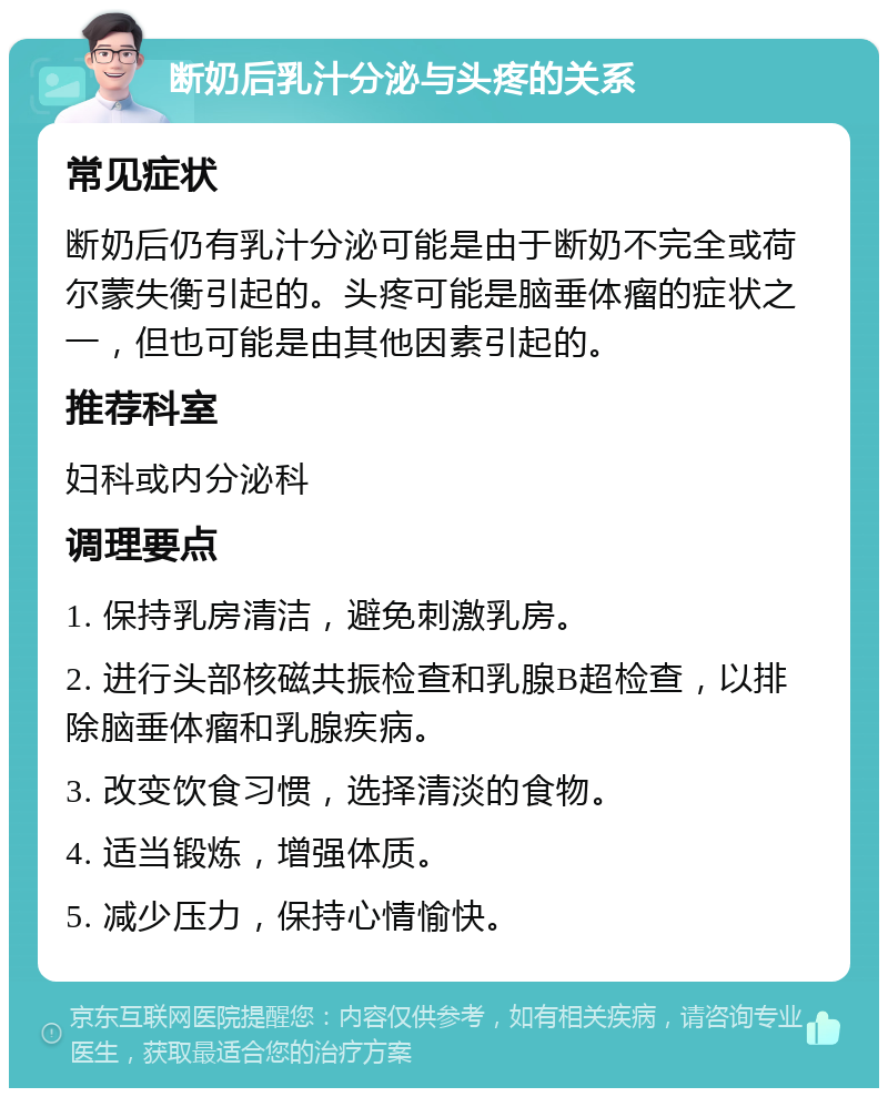 断奶后乳汁分泌与头疼的关系 常见症状 断奶后仍有乳汁分泌可能是由于断奶不完全或荷尔蒙失衡引起的。头疼可能是脑垂体瘤的症状之一，但也可能是由其他因素引起的。 推荐科室 妇科或内分泌科 调理要点 1. 保持乳房清洁，避免刺激乳房。 2. 进行头部核磁共振检查和乳腺B超检查，以排除脑垂体瘤和乳腺疾病。 3. 改变饮食习惯，选择清淡的食物。 4. 适当锻炼，增强体质。 5. 减少压力，保持心情愉快。