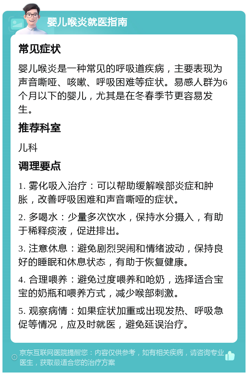 婴儿喉炎就医指南 常见症状 婴儿喉炎是一种常见的呼吸道疾病，主要表现为声音嘶哑、咳嗽、呼吸困难等症状。易感人群为6个月以下的婴儿，尤其是在冬春季节更容易发生。 推荐科室 儿科 调理要点 1. 雾化吸入治疗：可以帮助缓解喉部炎症和肿胀，改善呼吸困难和声音嘶哑的症状。 2. 多喝水：少量多次饮水，保持水分摄入，有助于稀释痰液，促进排出。 3. 注意休息：避免剧烈哭闹和情绪波动，保持良好的睡眠和休息状态，有助于恢复健康。 4. 合理喂养：避免过度喂养和呛奶，选择适合宝宝的奶瓶和喂养方式，减少喉部刺激。 5. 观察病情：如果症状加重或出现发热、呼吸急促等情况，应及时就医，避免延误治疗。