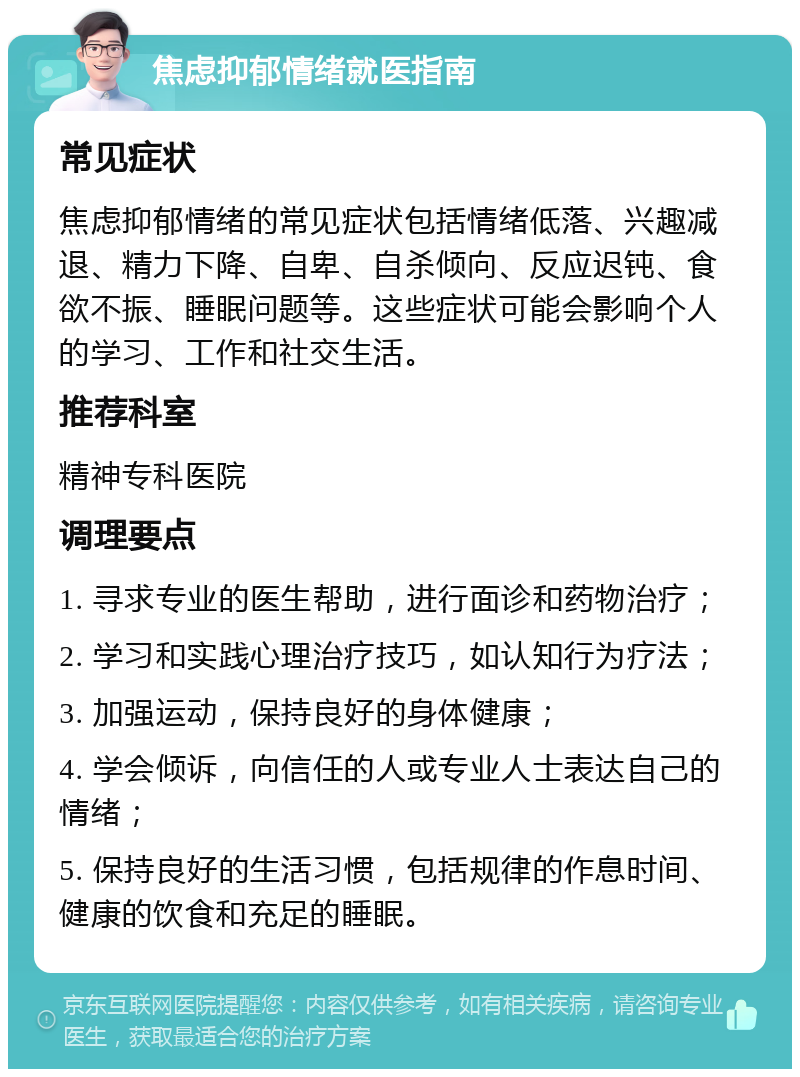 焦虑抑郁情绪就医指南 常见症状 焦虑抑郁情绪的常见症状包括情绪低落、兴趣减退、精力下降、自卑、自杀倾向、反应迟钝、食欲不振、睡眠问题等。这些症状可能会影响个人的学习、工作和社交生活。 推荐科室 精神专科医院 调理要点 1. 寻求专业的医生帮助，进行面诊和药物治疗； 2. 学习和实践心理治疗技巧，如认知行为疗法； 3. 加强运动，保持良好的身体健康； 4. 学会倾诉，向信任的人或专业人士表达自己的情绪； 5. 保持良好的生活习惯，包括规律的作息时间、健康的饮食和充足的睡眠。