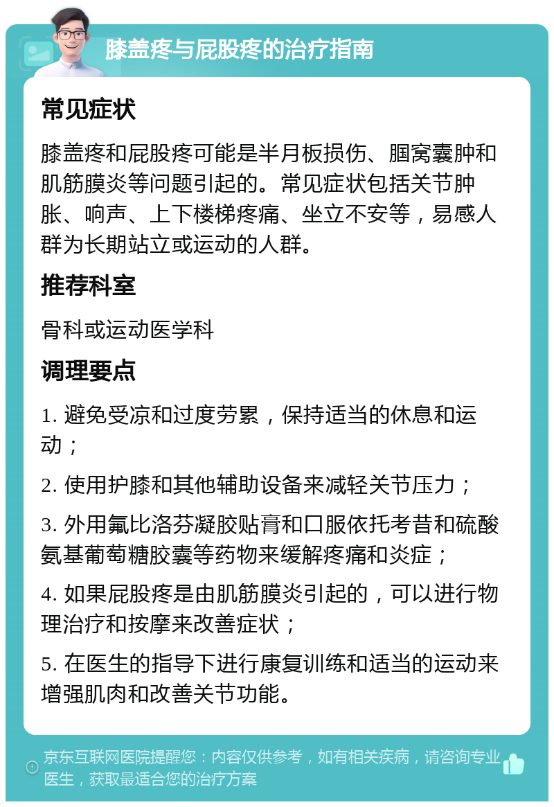 膝盖疼与屁股疼的治疗指南 常见症状 膝盖疼和屁股疼可能是半月板损伤、腘窝囊肿和肌筋膜炎等问题引起的。常见症状包括关节肿胀、响声、上下楼梯疼痛、坐立不安等，易感人群为长期站立或运动的人群。 推荐科室 骨科或运动医学科 调理要点 1. 避免受凉和过度劳累，保持适当的休息和运动； 2. 使用护膝和其他辅助设备来减轻关节压力； 3. 外用氟比洛芬凝胶贴膏和口服依托考昔和硫酸氨基葡萄糖胶囊等药物来缓解疼痛和炎症； 4. 如果屁股疼是由肌筋膜炎引起的，可以进行物理治疗和按摩来改善症状； 5. 在医生的指导下进行康复训练和适当的运动来增强肌肉和改善关节功能。