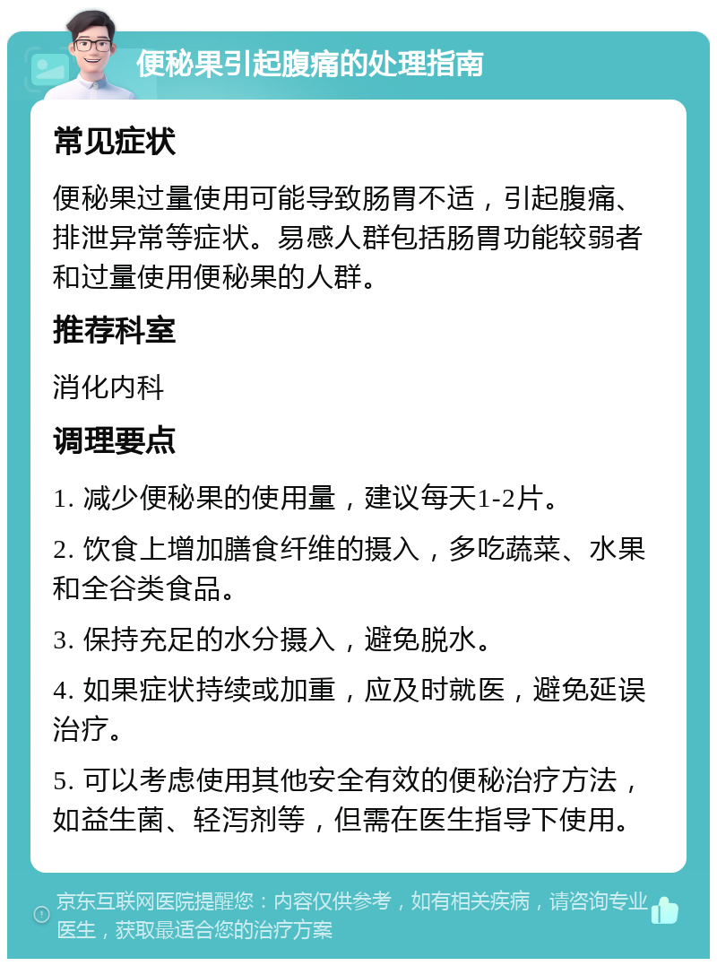 便秘果引起腹痛的处理指南 常见症状 便秘果过量使用可能导致肠胃不适，引起腹痛、排泄异常等症状。易感人群包括肠胃功能较弱者和过量使用便秘果的人群。 推荐科室 消化内科 调理要点 1. 减少便秘果的使用量，建议每天1-2片。 2. 饮食上增加膳食纤维的摄入，多吃蔬菜、水果和全谷类食品。 3. 保持充足的水分摄入，避免脱水。 4. 如果症状持续或加重，应及时就医，避免延误治疗。 5. 可以考虑使用其他安全有效的便秘治疗方法，如益生菌、轻泻剂等，但需在医生指导下使用。