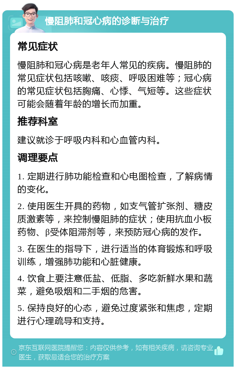 慢阻肺和冠心病的诊断与治疗 常见症状 慢阻肺和冠心病是老年人常见的疾病。慢阻肺的常见症状包括咳嗽、咳痰、呼吸困难等；冠心病的常见症状包括胸痛、心悸、气短等。这些症状可能会随着年龄的增长而加重。 推荐科室 建议就诊于呼吸内科和心血管内科。 调理要点 1. 定期进行肺功能检查和心电图检查，了解病情的变化。 2. 使用医生开具的药物，如支气管扩张剂、糖皮质激素等，来控制慢阻肺的症状；使用抗血小板药物、β受体阻滞剂等，来预防冠心病的发作。 3. 在医生的指导下，进行适当的体育锻炼和呼吸训练，增强肺功能和心脏健康。 4. 饮食上要注意低盐、低脂、多吃新鲜水果和蔬菜，避免吸烟和二手烟的危害。 5. 保持良好的心态，避免过度紧张和焦虑，定期进行心理疏导和支持。