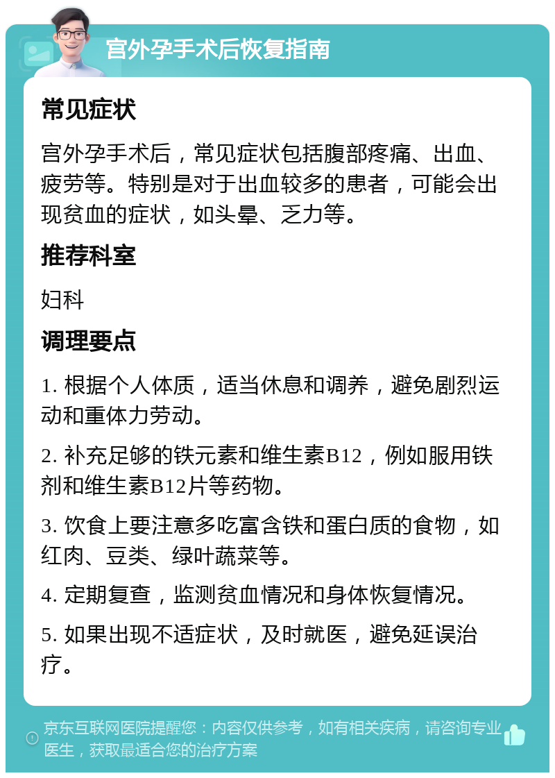 宫外孕手术后恢复指南 常见症状 宫外孕手术后，常见症状包括腹部疼痛、出血、疲劳等。特别是对于出血较多的患者，可能会出现贫血的症状，如头晕、乏力等。 推荐科室 妇科 调理要点 1. 根据个人体质，适当休息和调养，避免剧烈运动和重体力劳动。 2. 补充足够的铁元素和维生素B12，例如服用铁剂和维生素B12片等药物。 3. 饮食上要注意多吃富含铁和蛋白质的食物，如红肉、豆类、绿叶蔬菜等。 4. 定期复查，监测贫血情况和身体恢复情况。 5. 如果出现不适症状，及时就医，避免延误治疗。