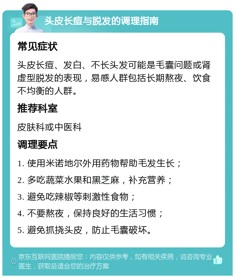 头皮长痘与脱发的调理指南 常见症状 头皮长痘、发白、不长头发可能是毛囊问题或肾虚型脱发的表现，易感人群包括长期熬夜、饮食不均衡的人群。 推荐科室 皮肤科或中医科 调理要点 1. 使用米诺地尔外用药物帮助毛发生长； 2. 多吃蔬菜水果和黑芝麻，补充营养； 3. 避免吃辣椒等刺激性食物； 4. 不要熬夜，保持良好的生活习惯； 5. 避免抓挠头皮，防止毛囊破坏。