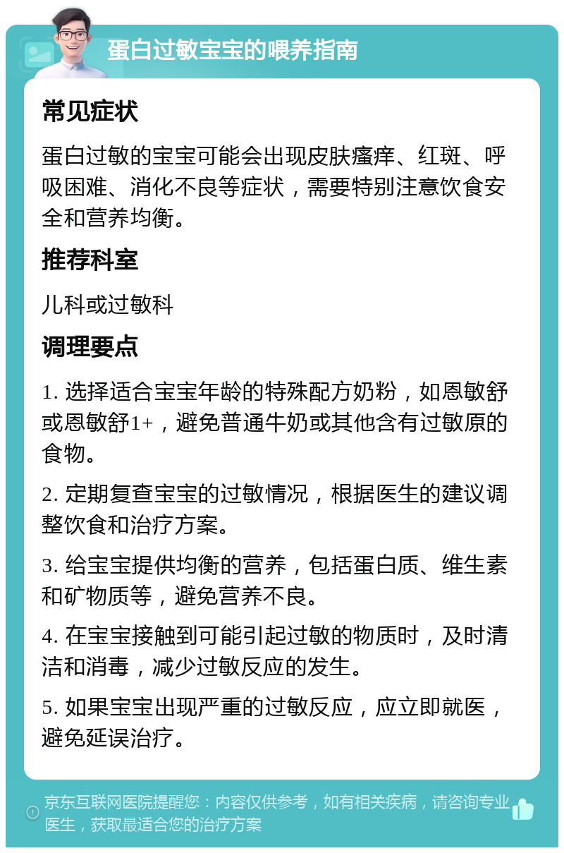 蛋白过敏宝宝的喂养指南 常见症状 蛋白过敏的宝宝可能会出现皮肤瘙痒、红斑、呼吸困难、消化不良等症状，需要特别注意饮食安全和营养均衡。 推荐科室 儿科或过敏科 调理要点 1. 选择适合宝宝年龄的特殊配方奶粉，如恩敏舒或恩敏舒1+，避免普通牛奶或其他含有过敏原的食物。 2. 定期复查宝宝的过敏情况，根据医生的建议调整饮食和治疗方案。 3. 给宝宝提供均衡的营养，包括蛋白质、维生素和矿物质等，避免营养不良。 4. 在宝宝接触到可能引起过敏的物质时，及时清洁和消毒，减少过敏反应的发生。 5. 如果宝宝出现严重的过敏反应，应立即就医，避免延误治疗。