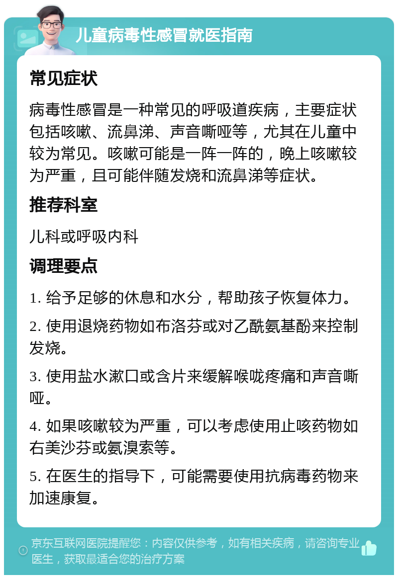 儿童病毒性感冒就医指南 常见症状 病毒性感冒是一种常见的呼吸道疾病，主要症状包括咳嗽、流鼻涕、声音嘶哑等，尤其在儿童中较为常见。咳嗽可能是一阵一阵的，晚上咳嗽较为严重，且可能伴随发烧和流鼻涕等症状。 推荐科室 儿科或呼吸内科 调理要点 1. 给予足够的休息和水分，帮助孩子恢复体力。 2. 使用退烧药物如布洛芬或对乙酰氨基酚来控制发烧。 3. 使用盐水漱口或含片来缓解喉咙疼痛和声音嘶哑。 4. 如果咳嗽较为严重，可以考虑使用止咳药物如右美沙芬或氨溴索等。 5. 在医生的指导下，可能需要使用抗病毒药物来加速康复。