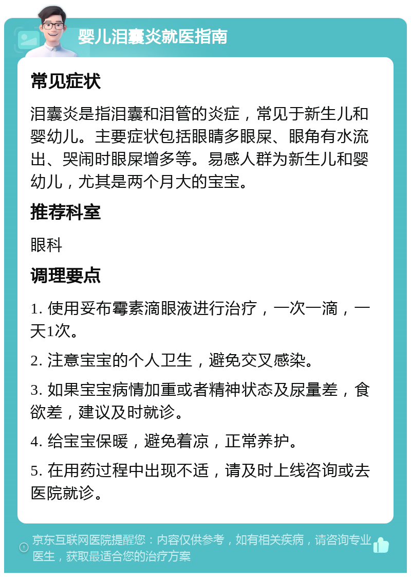 婴儿泪囊炎就医指南 常见症状 泪囊炎是指泪囊和泪管的炎症，常见于新生儿和婴幼儿。主要症状包括眼睛多眼屎、眼角有水流出、哭闹时眼屎增多等。易感人群为新生儿和婴幼儿，尤其是两个月大的宝宝。 推荐科室 眼科 调理要点 1. 使用妥布霉素滴眼液进行治疗，一次一滴，一天1次。 2. 注意宝宝的个人卫生，避免交叉感染。 3. 如果宝宝病情加重或者精神状态及尿量差，食欲差，建议及时就诊。 4. 给宝宝保暖，避免着凉，正常养护。 5. 在用药过程中出现不适，请及时上线咨询或去医院就诊。