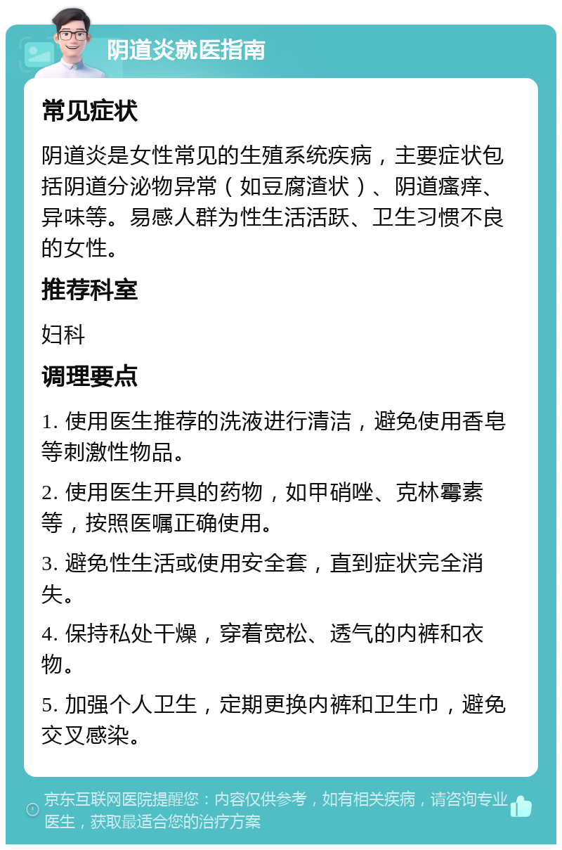 阴道炎就医指南 常见症状 阴道炎是女性常见的生殖系统疾病，主要症状包括阴道分泌物异常（如豆腐渣状）、阴道瘙痒、异味等。易感人群为性生活活跃、卫生习惯不良的女性。 推荐科室 妇科 调理要点 1. 使用医生推荐的洗液进行清洁，避免使用香皂等刺激性物品。 2. 使用医生开具的药物，如甲硝唑、克林霉素等，按照医嘱正确使用。 3. 避免性生活或使用安全套，直到症状完全消失。 4. 保持私处干燥，穿着宽松、透气的内裤和衣物。 5. 加强个人卫生，定期更换内裤和卫生巾，避免交叉感染。