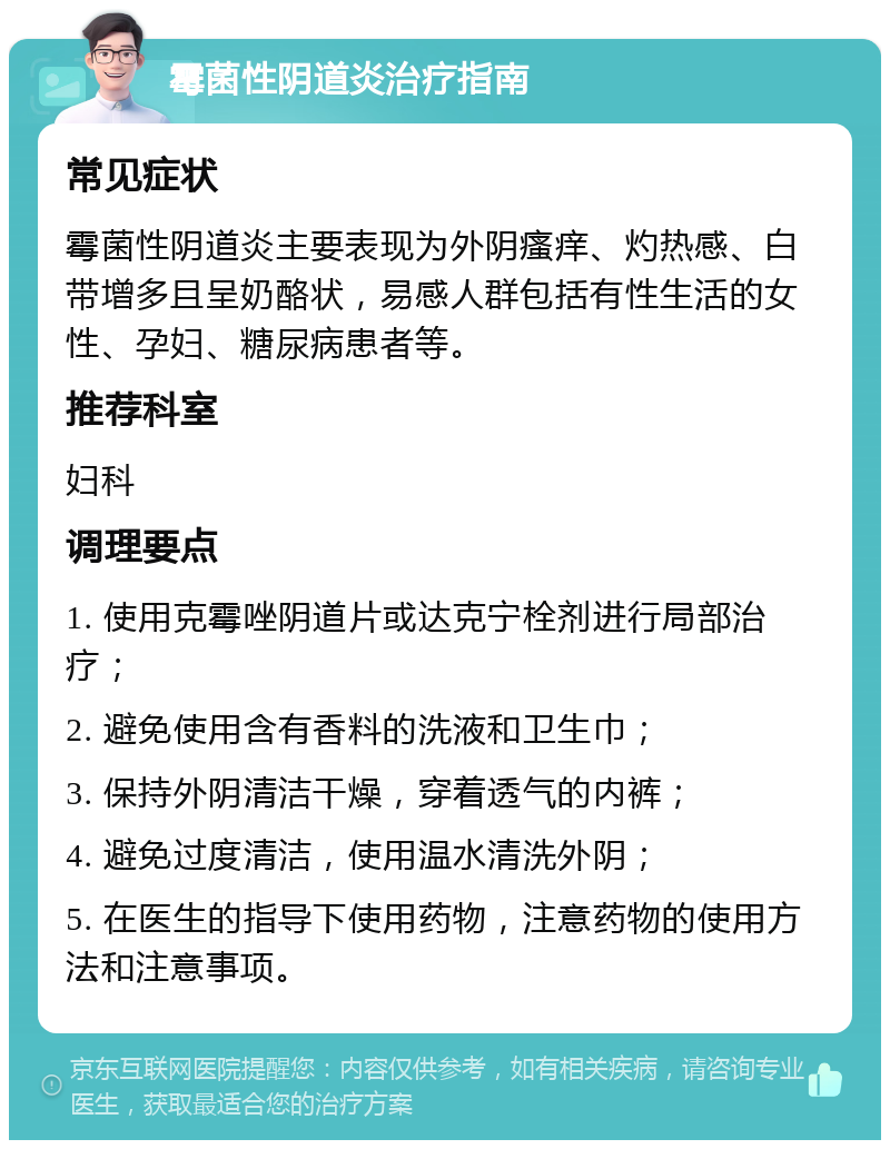 霉菌性阴道炎治疗指南 常见症状 霉菌性阴道炎主要表现为外阴瘙痒、灼热感、白带增多且呈奶酪状，易感人群包括有性生活的女性、孕妇、糖尿病患者等。 推荐科室 妇科 调理要点 1. 使用克霉唑阴道片或达克宁栓剂进行局部治疗； 2. 避免使用含有香料的洗液和卫生巾； 3. 保持外阴清洁干燥，穿着透气的内裤； 4. 避免过度清洁，使用温水清洗外阴； 5. 在医生的指导下使用药物，注意药物的使用方法和注意事项。