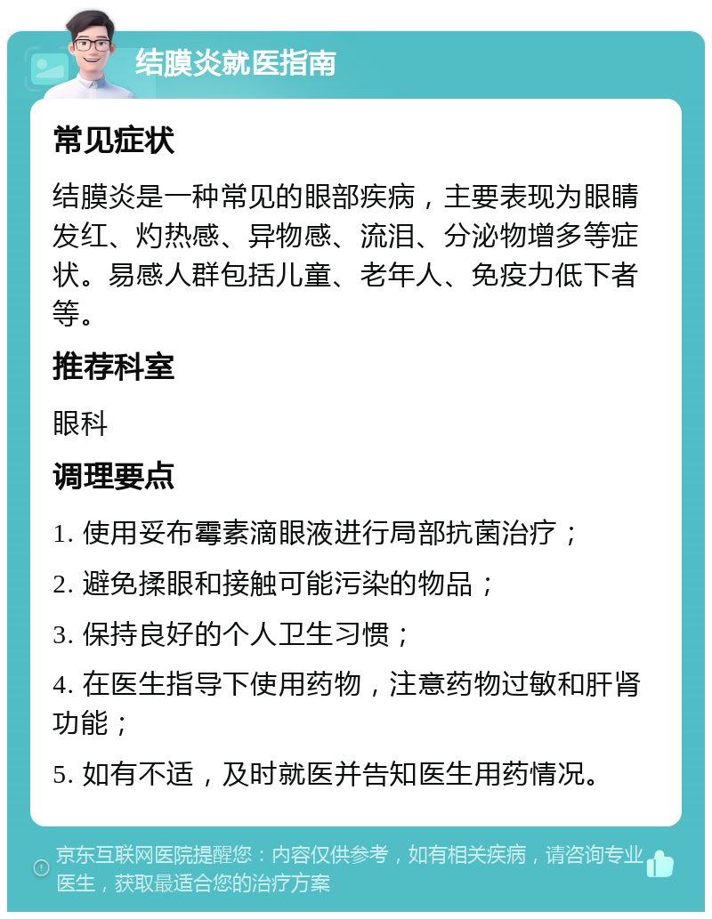 结膜炎就医指南 常见症状 结膜炎是一种常见的眼部疾病，主要表现为眼睛发红、灼热感、异物感、流泪、分泌物增多等症状。易感人群包括儿童、老年人、免疫力低下者等。 推荐科室 眼科 调理要点 1. 使用妥布霉素滴眼液进行局部抗菌治疗； 2. 避免揉眼和接触可能污染的物品； 3. 保持良好的个人卫生习惯； 4. 在医生指导下使用药物，注意药物过敏和肝肾功能； 5. 如有不适，及时就医并告知医生用药情况。