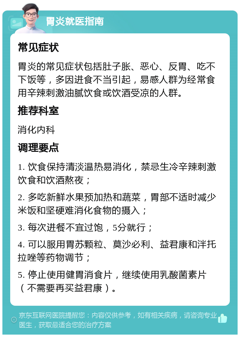 胃炎就医指南 常见症状 胃炎的常见症状包括肚子胀、恶心、反胃、吃不下饭等，多因进食不当引起，易感人群为经常食用辛辣刺激油腻饮食或饮酒受凉的人群。 推荐科室 消化内科 调理要点 1. 饮食保持清淡温热易消化，禁忌生冷辛辣刺激饮食和饮酒熬夜； 2. 多吃新鲜水果预加热和蔬菜，胃部不适时减少米饭和坚硬难消化食物的摄入； 3. 每次进餐不宜过饱，5分就行； 4. 可以服用胃苏颗粒、莫沙必利、益君康和泮托拉唑等药物调节； 5. 停止使用健胃消食片，继续使用乳酸菌素片（不需要再买益君康）。