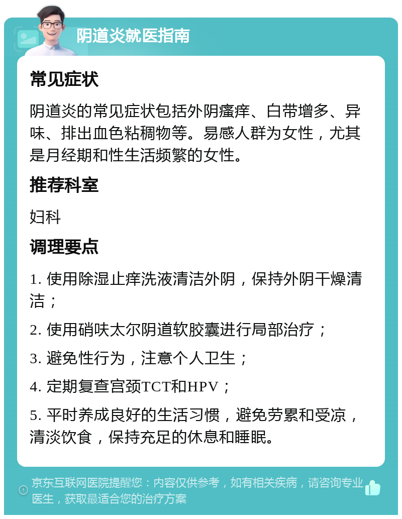 阴道炎就医指南 常见症状 阴道炎的常见症状包括外阴瘙痒、白带增多、异味、排出血色粘稠物等。易感人群为女性，尤其是月经期和性生活频繁的女性。 推荐科室 妇科 调理要点 1. 使用除湿止痒洗液清洁外阴，保持外阴干燥清洁； 2. 使用硝呋太尔阴道软胶囊进行局部治疗； 3. 避免性行为，注意个人卫生； 4. 定期复查宫颈TCT和HPV； 5. 平时养成良好的生活习惯，避免劳累和受凉，清淡饮食，保持充足的休息和睡眠。