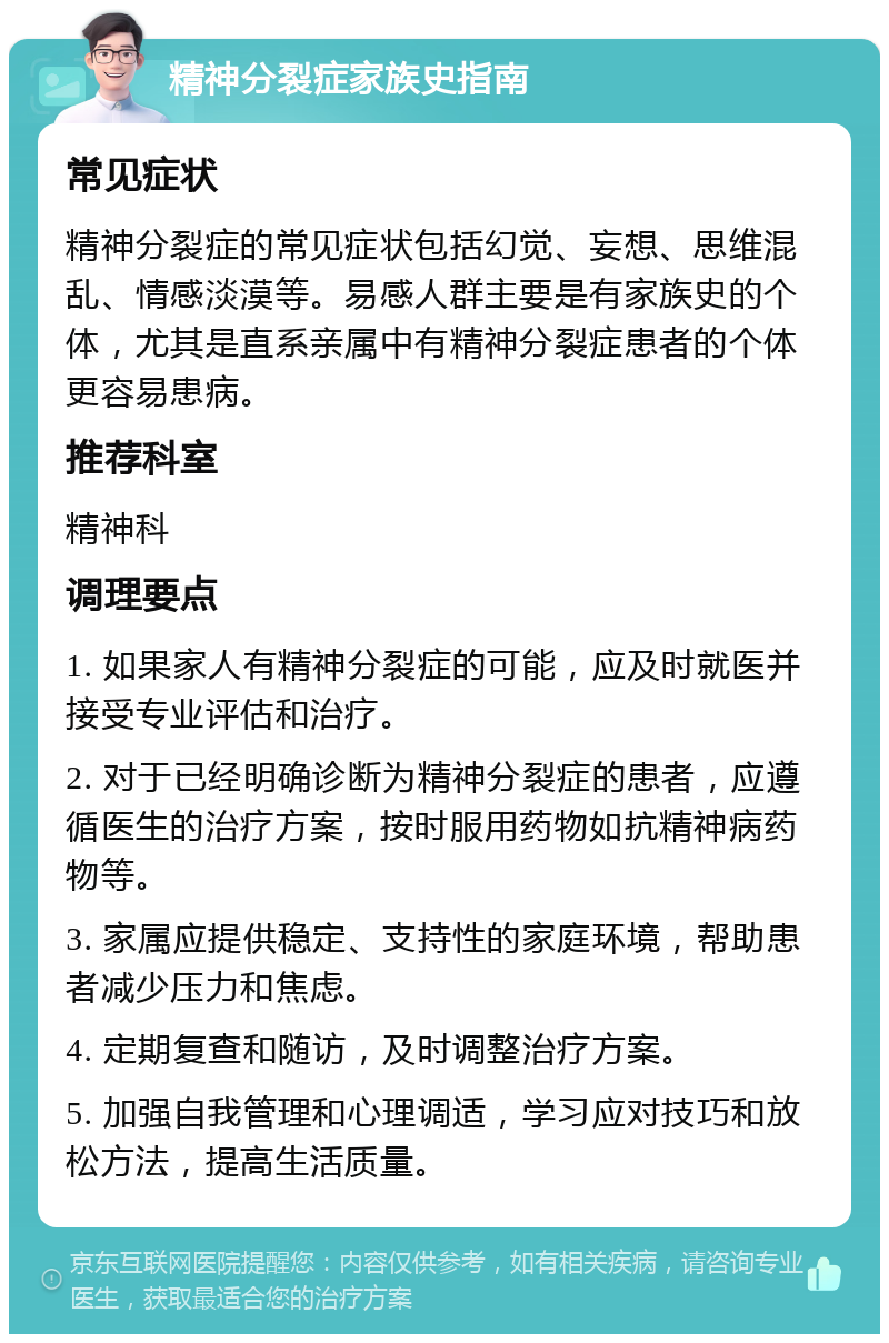 精神分裂症家族史指南 常见症状 精神分裂症的常见症状包括幻觉、妄想、思维混乱、情感淡漠等。易感人群主要是有家族史的个体，尤其是直系亲属中有精神分裂症患者的个体更容易患病。 推荐科室 精神科 调理要点 1. 如果家人有精神分裂症的可能，应及时就医并接受专业评估和治疗。 2. 对于已经明确诊断为精神分裂症的患者，应遵循医生的治疗方案，按时服用药物如抗精神病药物等。 3. 家属应提供稳定、支持性的家庭环境，帮助患者减少压力和焦虑。 4. 定期复查和随访，及时调整治疗方案。 5. 加强自我管理和心理调适，学习应对技巧和放松方法，提高生活质量。