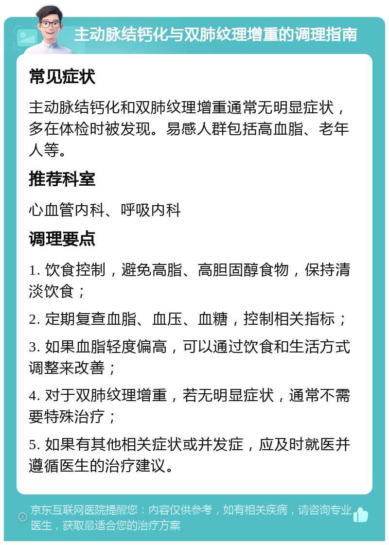 主动脉结钙化与双肺纹理增重的调理指南 常见症状 主动脉结钙化和双肺纹理增重通常无明显症状，多在体检时被发现。易感人群包括高血脂、老年人等。 推荐科室 心血管内科、呼吸内科 调理要点 1. 饮食控制，避免高脂、高胆固醇食物，保持清淡饮食； 2. 定期复查血脂、血压、血糖，控制相关指标； 3. 如果血脂轻度偏高，可以通过饮食和生活方式调整来改善； 4. 对于双肺纹理增重，若无明显症状，通常不需要特殊治疗； 5. 如果有其他相关症状或并发症，应及时就医并遵循医生的治疗建议。