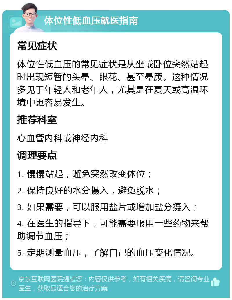 体位性低血压就医指南 常见症状 体位性低血压的常见症状是从坐或卧位突然站起时出现短暂的头晕、眼花、甚至晕厥。这种情况多见于年轻人和老年人，尤其是在夏天或高温环境中更容易发生。 推荐科室 心血管内科或神经内科 调理要点 1. 慢慢站起，避免突然改变体位； 2. 保持良好的水分摄入，避免脱水； 3. 如果需要，可以服用盐片或增加盐分摄入； 4. 在医生的指导下，可能需要服用一些药物来帮助调节血压； 5. 定期测量血压，了解自己的血压变化情况。