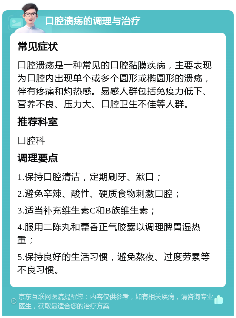 口腔溃疡的调理与治疗 常见症状 口腔溃疡是一种常见的口腔黏膜疾病，主要表现为口腔内出现单个或多个圆形或椭圆形的溃疡，伴有疼痛和灼热感。易感人群包括免疫力低下、营养不良、压力大、口腔卫生不佳等人群。 推荐科室 口腔科 调理要点 1.保持口腔清洁，定期刷牙、漱口； 2.避免辛辣、酸性、硬质食物刺激口腔； 3.适当补充维生素C和B族维生素； 4.服用二陈丸和藿香正气胶囊以调理脾胃湿热重； 5.保持良好的生活习惯，避免熬夜、过度劳累等不良习惯。