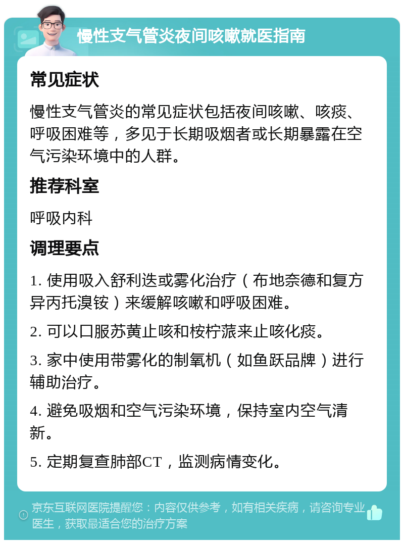 慢性支气管炎夜间咳嗽就医指南 常见症状 慢性支气管炎的常见症状包括夜间咳嗽、咳痰、呼吸困难等，多见于长期吸烟者或长期暴露在空气污染环境中的人群。 推荐科室 呼吸内科 调理要点 1. 使用吸入舒利迭或雾化治疗（布地奈德和复方异丙托溴铵）来缓解咳嗽和呼吸困难。 2. 可以口服苏黄止咳和桉柠蒎来止咳化痰。 3. 家中使用带雾化的制氧机（如鱼跃品牌）进行辅助治疗。 4. 避免吸烟和空气污染环境，保持室内空气清新。 5. 定期复查肺部CT，监测病情变化。