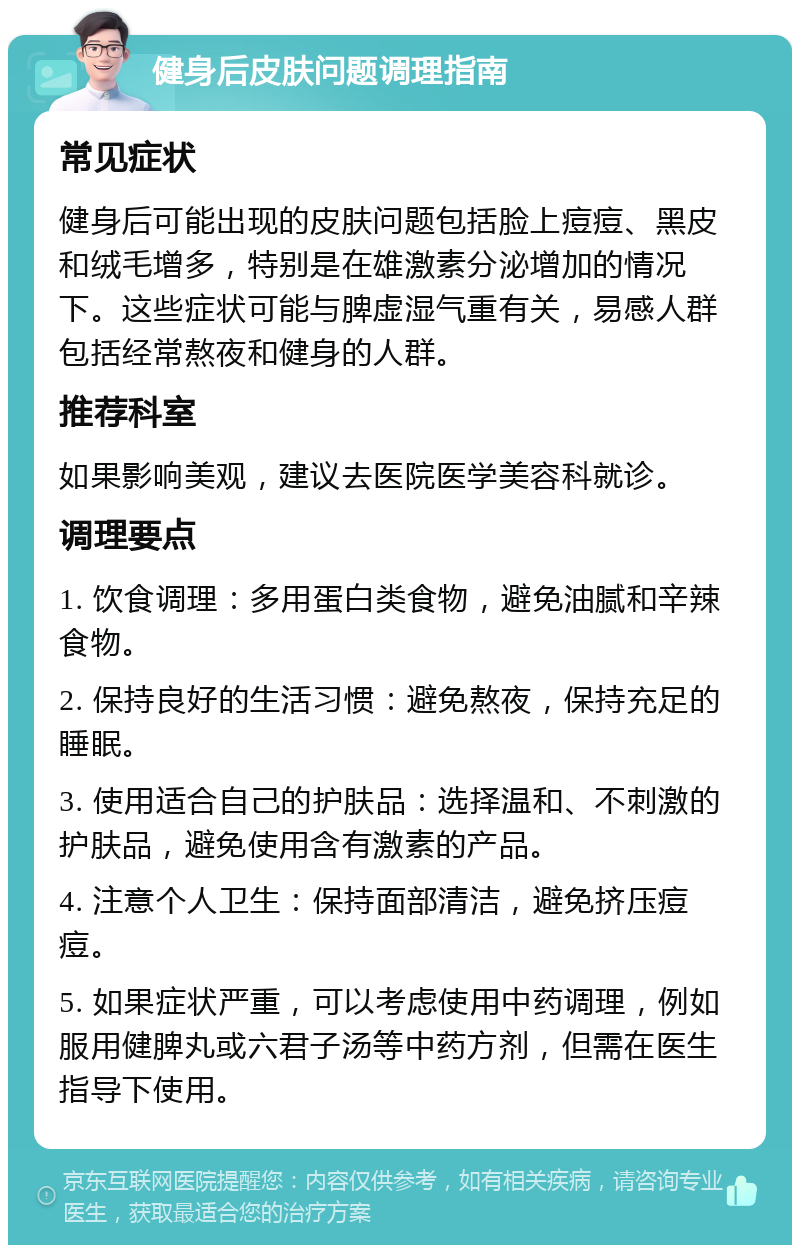 健身后皮肤问题调理指南 常见症状 健身后可能出现的皮肤问题包括脸上痘痘、黑皮和绒毛增多，特别是在雄激素分泌增加的情况下。这些症状可能与脾虚湿气重有关，易感人群包括经常熬夜和健身的人群。 推荐科室 如果影响美观，建议去医院医学美容科就诊。 调理要点 1. 饮食调理：多用蛋白类食物，避免油腻和辛辣食物。 2. 保持良好的生活习惯：避免熬夜，保持充足的睡眠。 3. 使用适合自己的护肤品：选择温和、不刺激的护肤品，避免使用含有激素的产品。 4. 注意个人卫生：保持面部清洁，避免挤压痘痘。 5. 如果症状严重，可以考虑使用中药调理，例如服用健脾丸或六君子汤等中药方剂，但需在医生指导下使用。