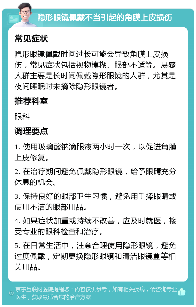 隐形眼镜佩戴不当引起的角膜上皮损伤 常见症状 隐形眼镜佩戴时间过长可能会导致角膜上皮损伤，常见症状包括视物模糊、眼部不适等。易感人群主要是长时间佩戴隐形眼镜的人群，尤其是夜间睡眠时未摘除隐形眼镜者。 推荐科室 眼科 调理要点 1. 使用玻璃酸钠滴眼液两小时一次，以促进角膜上皮修复。 2. 在治疗期间避免佩戴隐形眼镜，给予眼睛充分休息的机会。 3. 保持良好的眼部卫生习惯，避免用手揉眼睛或使用不洁的眼部用品。 4. 如果症状加重或持续不改善，应及时就医，接受专业的眼科检查和治疗。 5. 在日常生活中，注意合理使用隐形眼镜，避免过度佩戴，定期更换隐形眼镜和清洁眼镜盒等相关用品。