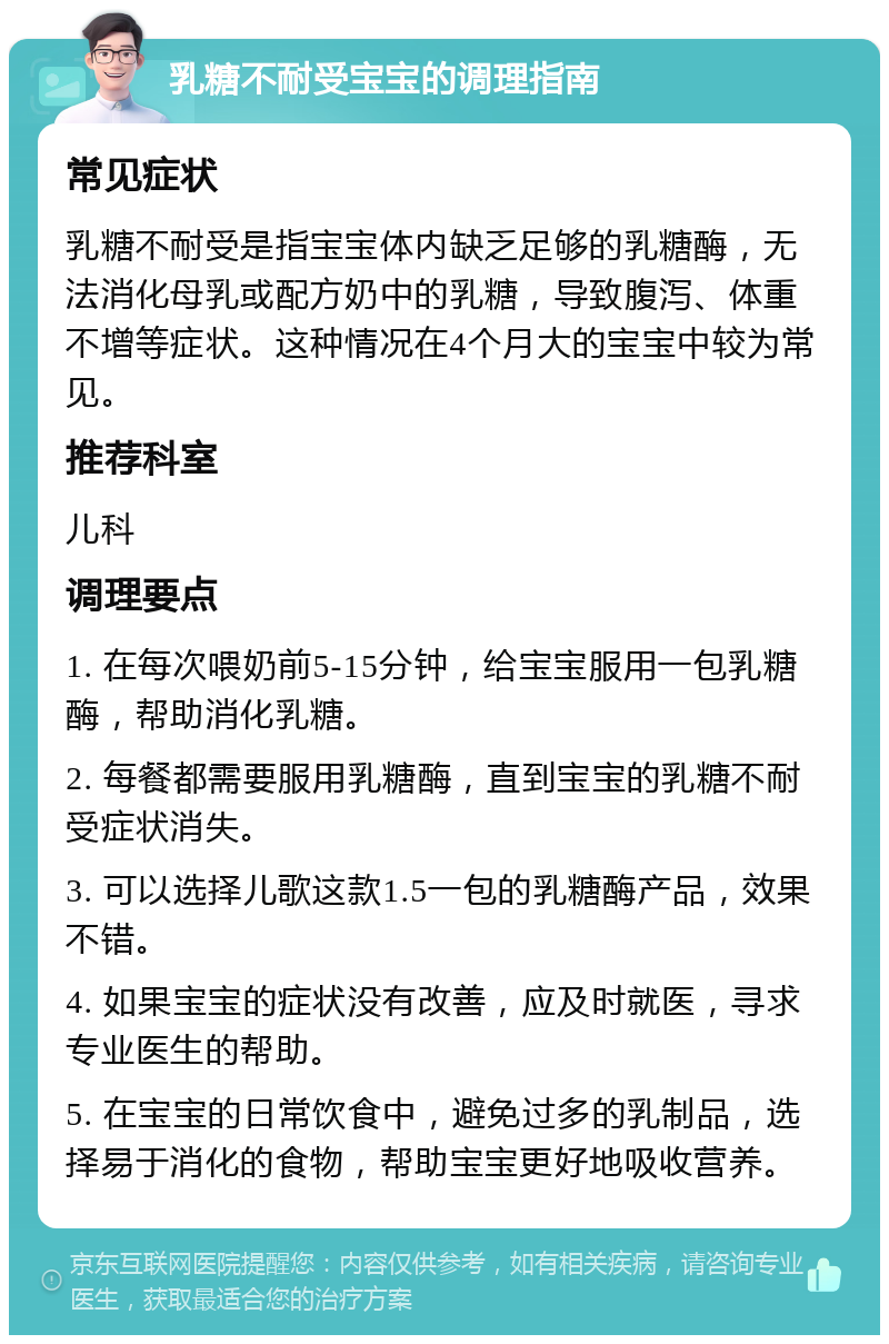 乳糖不耐受宝宝的调理指南 常见症状 乳糖不耐受是指宝宝体内缺乏足够的乳糖酶，无法消化母乳或配方奶中的乳糖，导致腹泻、体重不增等症状。这种情况在4个月大的宝宝中较为常见。 推荐科室 儿科 调理要点 1. 在每次喂奶前5-15分钟，给宝宝服用一包乳糖酶，帮助消化乳糖。 2. 每餐都需要服用乳糖酶，直到宝宝的乳糖不耐受症状消失。 3. 可以选择儿歌这款1.5一包的乳糖酶产品，效果不错。 4. 如果宝宝的症状没有改善，应及时就医，寻求专业医生的帮助。 5. 在宝宝的日常饮食中，避免过多的乳制品，选择易于消化的食物，帮助宝宝更好地吸收营养。