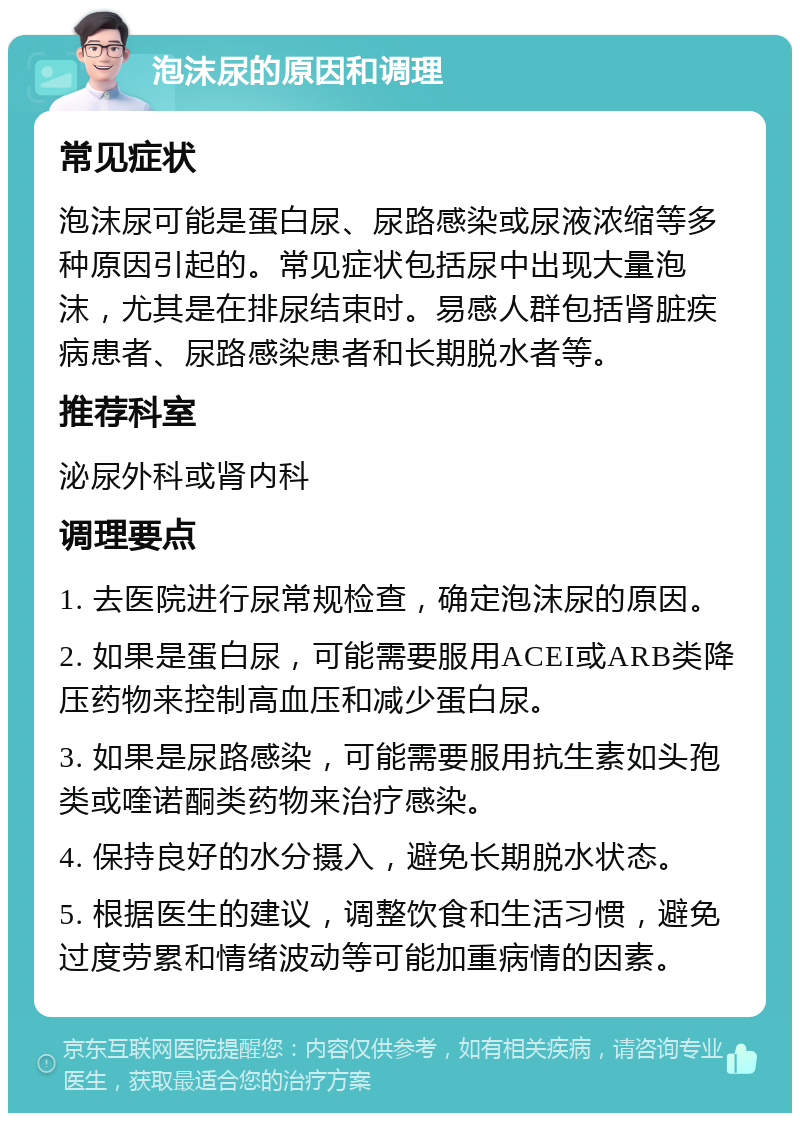 泡沫尿的原因和调理 常见症状 泡沫尿可能是蛋白尿、尿路感染或尿液浓缩等多种原因引起的。常见症状包括尿中出现大量泡沫，尤其是在排尿结束时。易感人群包括肾脏疾病患者、尿路感染患者和长期脱水者等。 推荐科室 泌尿外科或肾内科 调理要点 1. 去医院进行尿常规检查，确定泡沫尿的原因。 2. 如果是蛋白尿，可能需要服用ACEI或ARB类降压药物来控制高血压和减少蛋白尿。 3. 如果是尿路感染，可能需要服用抗生素如头孢类或喹诺酮类药物来治疗感染。 4. 保持良好的水分摄入，避免长期脱水状态。 5. 根据医生的建议，调整饮食和生活习惯，避免过度劳累和情绪波动等可能加重病情的因素。