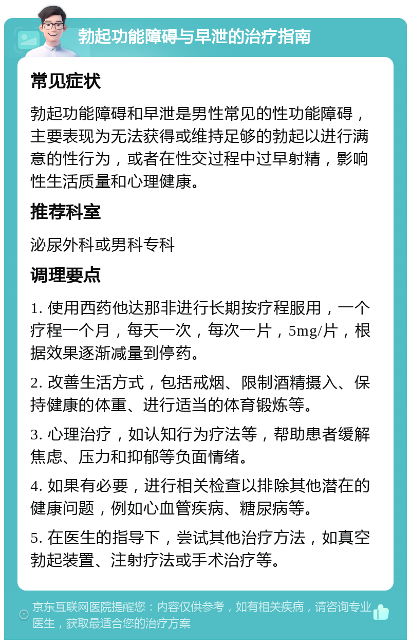 勃起功能障碍与早泄的治疗指南 常见症状 勃起功能障碍和早泄是男性常见的性功能障碍，主要表现为无法获得或维持足够的勃起以进行满意的性行为，或者在性交过程中过早射精，影响性生活质量和心理健康。 推荐科室 泌尿外科或男科专科 调理要点 1. 使用西药他达那非进行长期按疗程服用，一个疗程一个月，每天一次，每次一片，5mg/片，根据效果逐渐减量到停药。 2. 改善生活方式，包括戒烟、限制酒精摄入、保持健康的体重、进行适当的体育锻炼等。 3. 心理治疗，如认知行为疗法等，帮助患者缓解焦虑、压力和抑郁等负面情绪。 4. 如果有必要，进行相关检查以排除其他潜在的健康问题，例如心血管疾病、糖尿病等。 5. 在医生的指导下，尝试其他治疗方法，如真空勃起装置、注射疗法或手术治疗等。