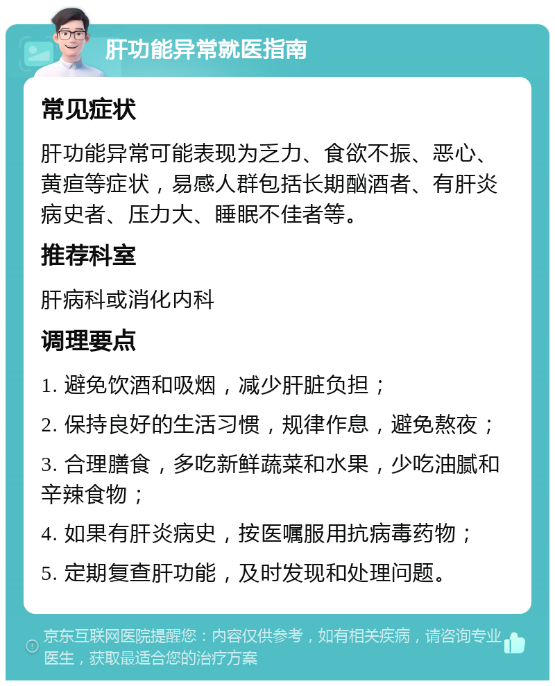 肝功能异常就医指南 常见症状 肝功能异常可能表现为乏力、食欲不振、恶心、黄疸等症状，易感人群包括长期酗酒者、有肝炎病史者、压力大、睡眠不佳者等。 推荐科室 肝病科或消化内科 调理要点 1. 避免饮酒和吸烟，减少肝脏负担； 2. 保持良好的生活习惯，规律作息，避免熬夜； 3. 合理膳食，多吃新鲜蔬菜和水果，少吃油腻和辛辣食物； 4. 如果有肝炎病史，按医嘱服用抗病毒药物； 5. 定期复查肝功能，及时发现和处理问题。