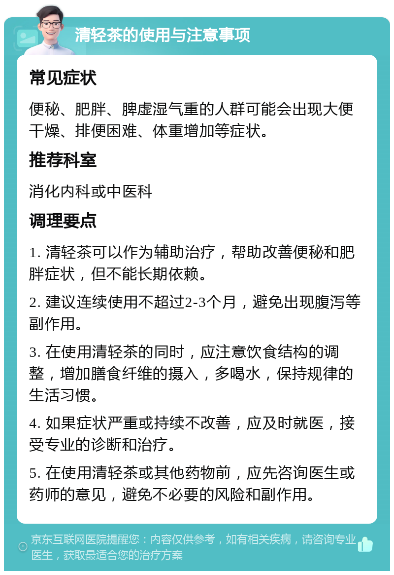 清轻茶的使用与注意事项 常见症状 便秘、肥胖、脾虚湿气重的人群可能会出现大便干燥、排便困难、体重增加等症状。 推荐科室 消化内科或中医科 调理要点 1. 清轻茶可以作为辅助治疗，帮助改善便秘和肥胖症状，但不能长期依赖。 2. 建议连续使用不超过2-3个月，避免出现腹泻等副作用。 3. 在使用清轻茶的同时，应注意饮食结构的调整，增加膳食纤维的摄入，多喝水，保持规律的生活习惯。 4. 如果症状严重或持续不改善，应及时就医，接受专业的诊断和治疗。 5. 在使用清轻茶或其他药物前，应先咨询医生或药师的意见，避免不必要的风险和副作用。