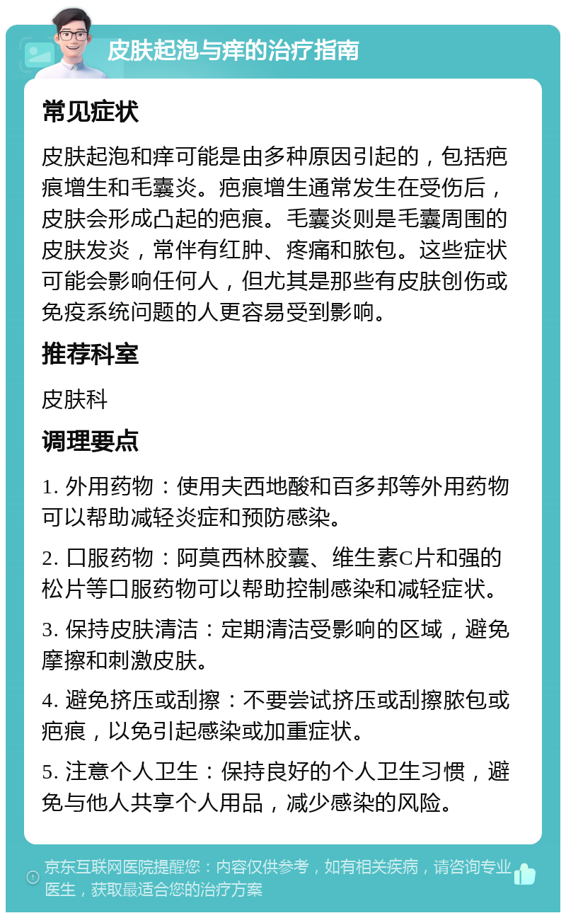 皮肤起泡与痒的治疗指南 常见症状 皮肤起泡和痒可能是由多种原因引起的，包括疤痕增生和毛囊炎。疤痕增生通常发生在受伤后，皮肤会形成凸起的疤痕。毛囊炎则是毛囊周围的皮肤发炎，常伴有红肿、疼痛和脓包。这些症状可能会影响任何人，但尤其是那些有皮肤创伤或免疫系统问题的人更容易受到影响。 推荐科室 皮肤科 调理要点 1. 外用药物：使用夫西地酸和百多邦等外用药物可以帮助减轻炎症和预防感染。 2. 口服药物：阿莫西林胶囊、维生素C片和强的松片等口服药物可以帮助控制感染和减轻症状。 3. 保持皮肤清洁：定期清洁受影响的区域，避免摩擦和刺激皮肤。 4. 避免挤压或刮擦：不要尝试挤压或刮擦脓包或疤痕，以免引起感染或加重症状。 5. 注意个人卫生：保持良好的个人卫生习惯，避免与他人共享个人用品，减少感染的风险。