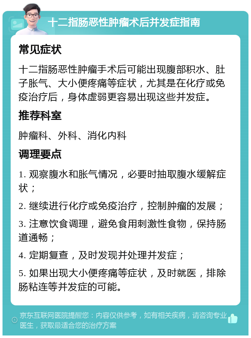 十二指肠恶性肿瘤术后并发症指南 常见症状 十二指肠恶性肿瘤手术后可能出现腹部积水、肚子胀气、大小便疼痛等症状，尤其是在化疗或免疫治疗后，身体虚弱更容易出现这些并发症。 推荐科室 肿瘤科、外科、消化内科 调理要点 1. 观察腹水和胀气情况，必要时抽取腹水缓解症状； 2. 继续进行化疗或免疫治疗，控制肿瘤的发展； 3. 注意饮食调理，避免食用刺激性食物，保持肠道通畅； 4. 定期复查，及时发现并处理并发症； 5. 如果出现大小便疼痛等症状，及时就医，排除肠粘连等并发症的可能。