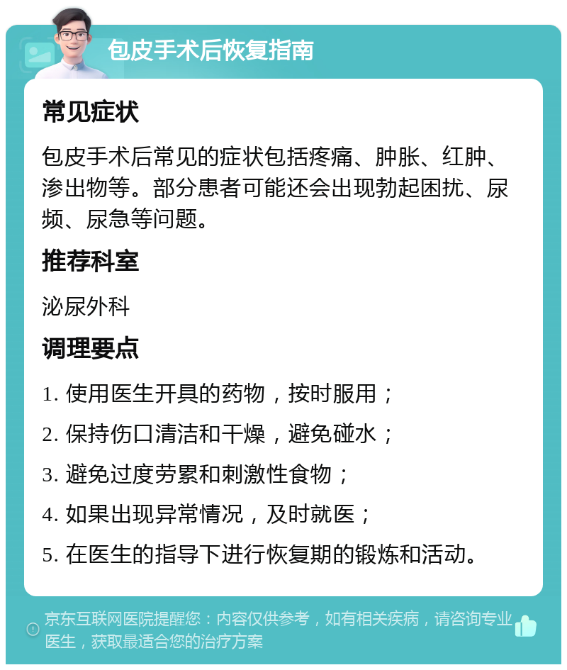 包皮手术后恢复指南 常见症状 包皮手术后常见的症状包括疼痛、肿胀、红肿、渗出物等。部分患者可能还会出现勃起困扰、尿频、尿急等问题。 推荐科室 泌尿外科 调理要点 1. 使用医生开具的药物，按时服用； 2. 保持伤口清洁和干燥，避免碰水； 3. 避免过度劳累和刺激性食物； 4. 如果出现异常情况，及时就医； 5. 在医生的指导下进行恢复期的锻炼和活动。