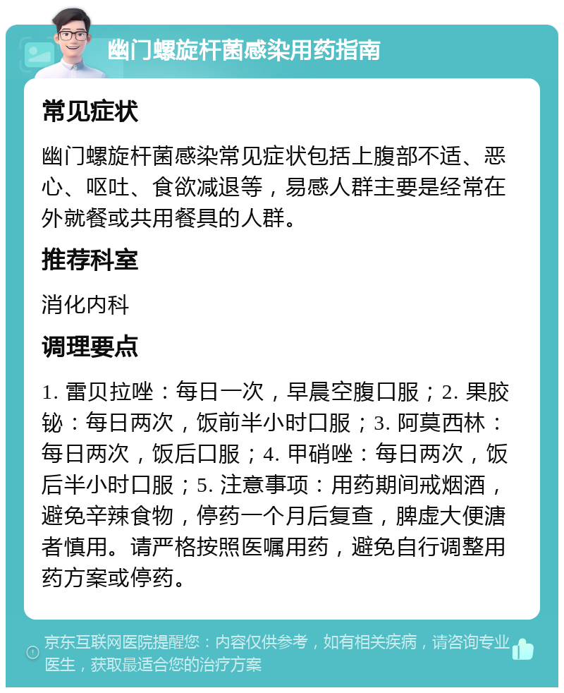 幽门螺旋杆菌感染用药指南 常见症状 幽门螺旋杆菌感染常见症状包括上腹部不适、恶心、呕吐、食欲减退等，易感人群主要是经常在外就餐或共用餐具的人群。 推荐科室 消化内科 调理要点 1. 雷贝拉唑：每日一次，早晨空腹口服；2. 果胶铋：每日两次，饭前半小时口服；3. 阿莫西林：每日两次，饭后口服；4. 甲硝唑：每日两次，饭后半小时口服；5. 注意事项：用药期间戒烟酒，避免辛辣食物，停药一个月后复查，脾虚大便溏者慎用。请严格按照医嘱用药，避免自行调整用药方案或停药。