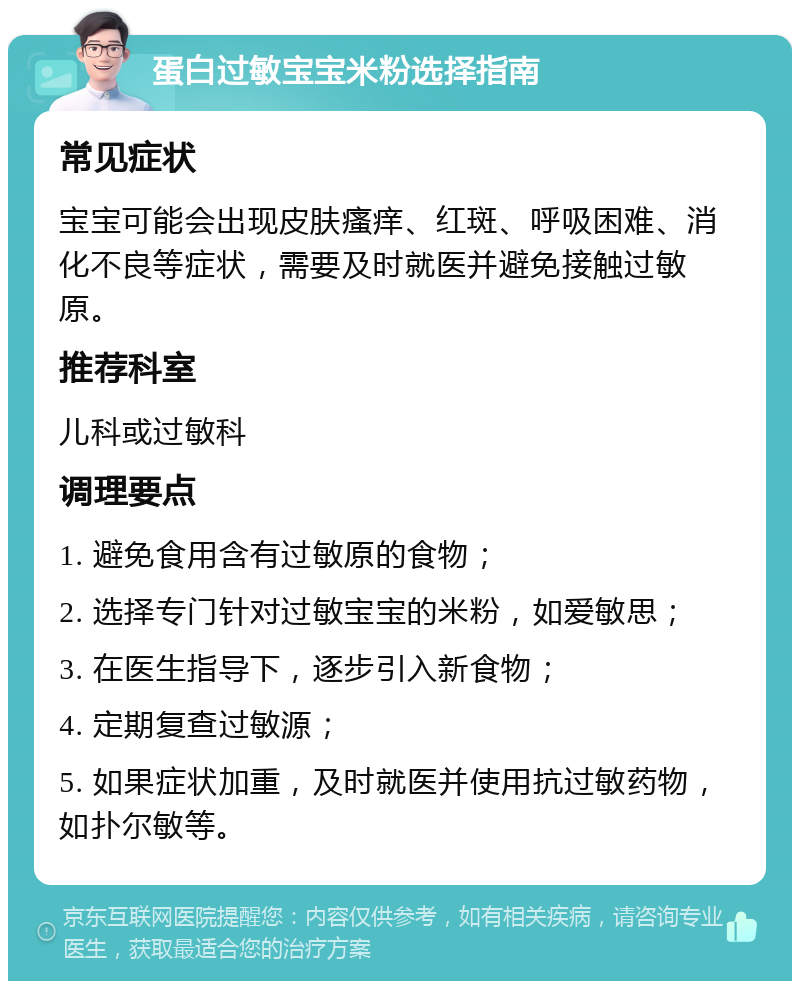 蛋白过敏宝宝米粉选择指南 常见症状 宝宝可能会出现皮肤瘙痒、红斑、呼吸困难、消化不良等症状，需要及时就医并避免接触过敏原。 推荐科室 儿科或过敏科 调理要点 1. 避免食用含有过敏原的食物； 2. 选择专门针对过敏宝宝的米粉，如爱敏思； 3. 在医生指导下，逐步引入新食物； 4. 定期复查过敏源； 5. 如果症状加重，及时就医并使用抗过敏药物，如扑尔敏等。