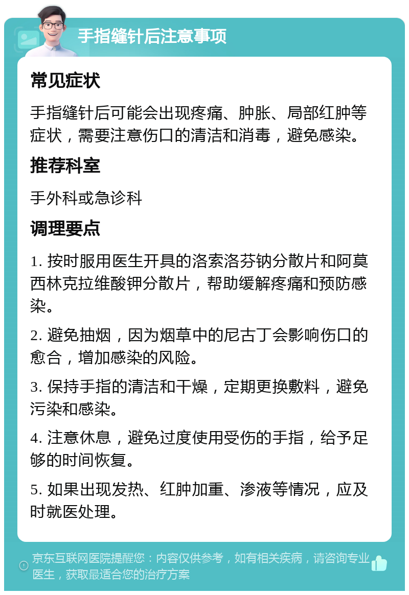 手指缝针后注意事项 常见症状 手指缝针后可能会出现疼痛、肿胀、局部红肿等症状，需要注意伤口的清洁和消毒，避免感染。 推荐科室 手外科或急诊科 调理要点 1. 按时服用医生开具的洛索洛芬钠分散片和阿莫西林克拉维酸钾分散片，帮助缓解疼痛和预防感染。 2. 避免抽烟，因为烟草中的尼古丁会影响伤口的愈合，增加感染的风险。 3. 保持手指的清洁和干燥，定期更换敷料，避免污染和感染。 4. 注意休息，避免过度使用受伤的手指，给予足够的时间恢复。 5. 如果出现发热、红肿加重、渗液等情况，应及时就医处理。