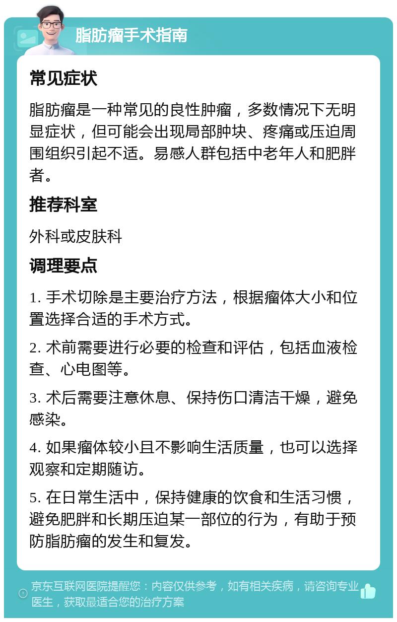 脂肪瘤手术指南 常见症状 脂肪瘤是一种常见的良性肿瘤，多数情况下无明显症状，但可能会出现局部肿块、疼痛或压迫周围组织引起不适。易感人群包括中老年人和肥胖者。 推荐科室 外科或皮肤科 调理要点 1. 手术切除是主要治疗方法，根据瘤体大小和位置选择合适的手术方式。 2. 术前需要进行必要的检查和评估，包括血液检查、心电图等。 3. 术后需要注意休息、保持伤口清洁干燥，避免感染。 4. 如果瘤体较小且不影响生活质量，也可以选择观察和定期随访。 5. 在日常生活中，保持健康的饮食和生活习惯，避免肥胖和长期压迫某一部位的行为，有助于预防脂肪瘤的发生和复发。