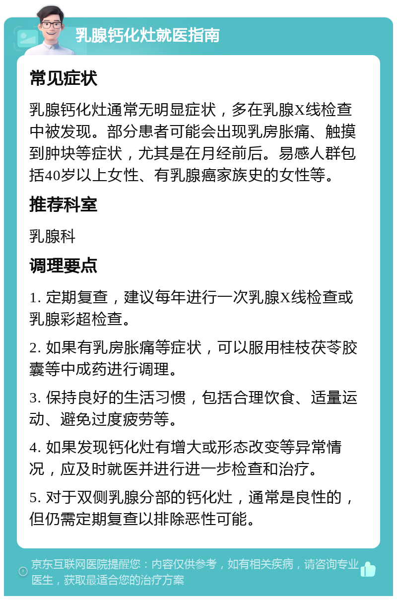 乳腺钙化灶就医指南 常见症状 乳腺钙化灶通常无明显症状，多在乳腺X线检查中被发现。部分患者可能会出现乳房胀痛、触摸到肿块等症状，尤其是在月经前后。易感人群包括40岁以上女性、有乳腺癌家族史的女性等。 推荐科室 乳腺科 调理要点 1. 定期复查，建议每年进行一次乳腺X线检查或乳腺彩超检查。 2. 如果有乳房胀痛等症状，可以服用桂枝茯苓胶囊等中成药进行调理。 3. 保持良好的生活习惯，包括合理饮食、适量运动、避免过度疲劳等。 4. 如果发现钙化灶有增大或形态改变等异常情况，应及时就医并进行进一步检查和治疗。 5. 对于双侧乳腺分部的钙化灶，通常是良性的，但仍需定期复查以排除恶性可能。