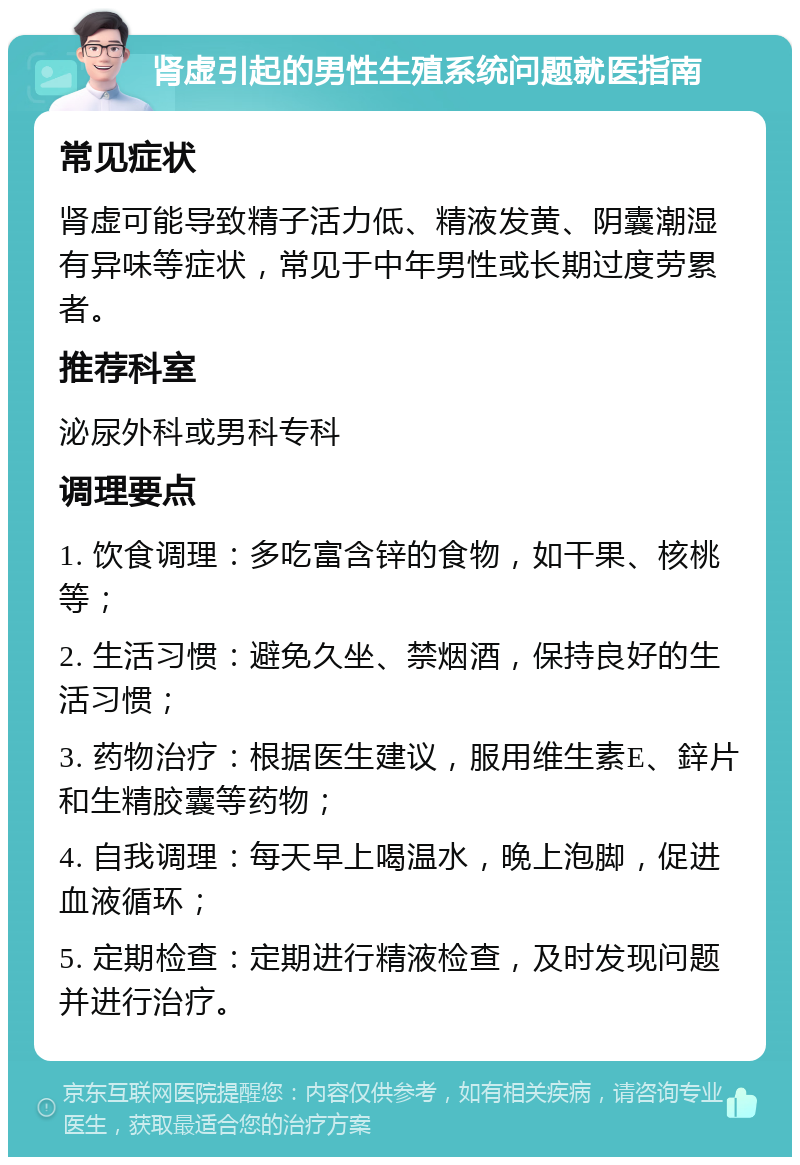 肾虚引起的男性生殖系统问题就医指南 常见症状 肾虚可能导致精子活力低、精液发黄、阴囊潮湿有异味等症状，常见于中年男性或长期过度劳累者。 推荐科室 泌尿外科或男科专科 调理要点 1. 饮食调理：多吃富含锌的食物，如干果、核桃等； 2. 生活习惯：避免久坐、禁烟酒，保持良好的生活习惯； 3. 药物治疗：根据医生建议，服用维生素E、鋅片和生精胶囊等药物； 4. 自我调理：每天早上喝温水，晚上泡脚，促进血液循环； 5. 定期检查：定期进行精液检查，及时发现问题并进行治疗。