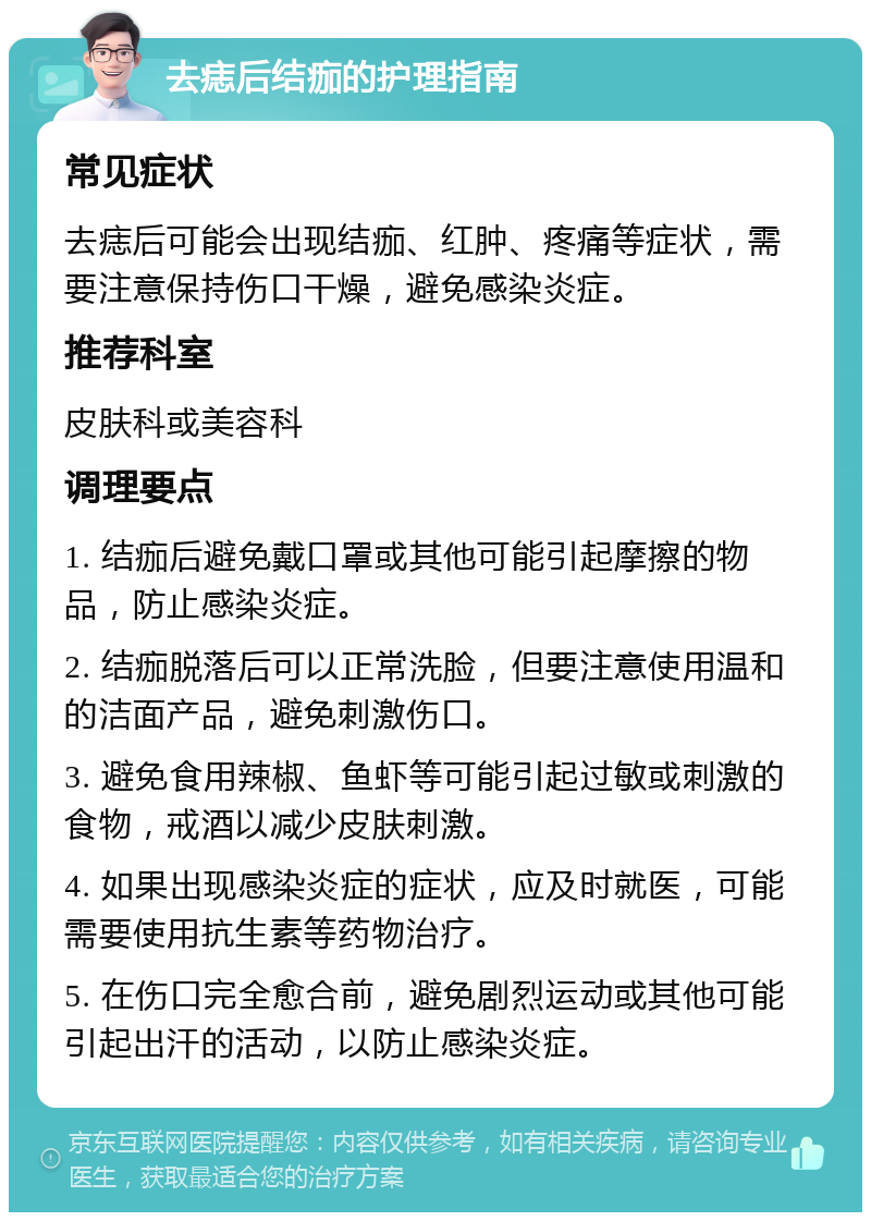 去痣后结痂的护理指南 常见症状 去痣后可能会出现结痂、红肿、疼痛等症状，需要注意保持伤口干燥，避免感染炎症。 推荐科室 皮肤科或美容科 调理要点 1. 结痂后避免戴口罩或其他可能引起摩擦的物品，防止感染炎症。 2. 结痂脱落后可以正常洗脸，但要注意使用温和的洁面产品，避免刺激伤口。 3. 避免食用辣椒、鱼虾等可能引起过敏或刺激的食物，戒酒以减少皮肤刺激。 4. 如果出现感染炎症的症状，应及时就医，可能需要使用抗生素等药物治疗。 5. 在伤口完全愈合前，避免剧烈运动或其他可能引起出汗的活动，以防止感染炎症。